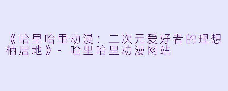 《哈里哈里动漫：二次元爱好者的理想栖居地》-哈里哈里动漫网站