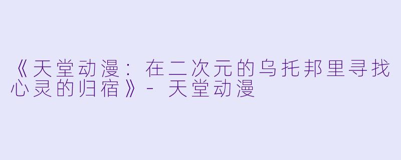 《天堂动漫：在二次元的乌托邦里寻找心灵的归宿》-天堂动漫