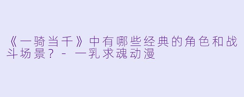 《一骑当千》中有哪些经典的角色和战斗场景?