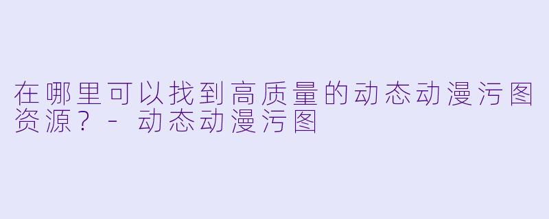 在哪里可以找到高质量的动态动漫污图资源？