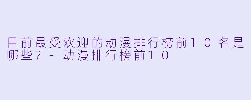 目前最受欢迎的动漫排行榜前10名是哪些？-动漫排行榜前10
