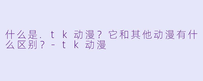 什么是.tk动漫？它和其他动漫有什么区别？