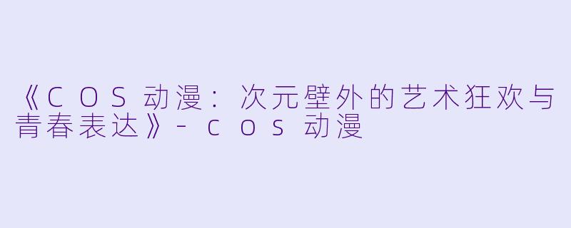 《COS动漫：次元壁外的艺术狂欢与青春表达》-cos动漫