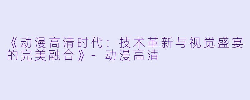 《动漫高清时代：技术革新与视觉盛宴的完美融合》-动漫高清