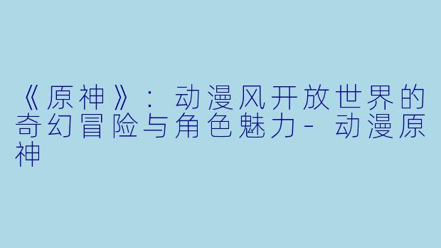 《原神》：动漫风开放世界的奇幻冒险与角色魅力-动漫原神