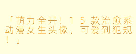 「萌力全开！15款治愈系动漫女生头像，可爱到犯规！」