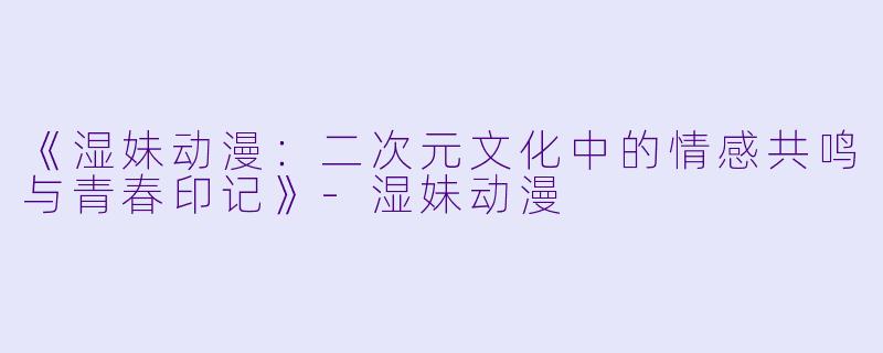 《湿妹动漫：二次元文化中的情感共鸣与青春印记》-湿妹动漫