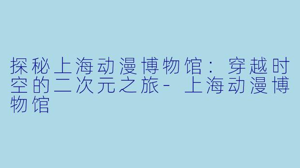 探秘上海动漫博物馆：穿越时空的二次元之旅