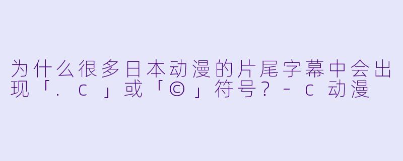 为什么很多日本动漫的片尾字幕中会出现「.c」或「©」符号？-c动漫