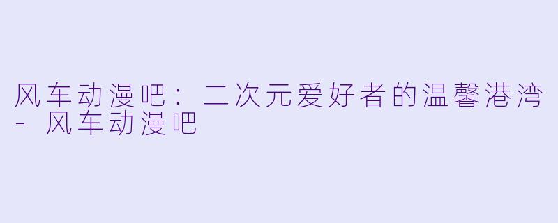风车动漫吧：二次元爱好者的温馨港湾-风车动漫吧