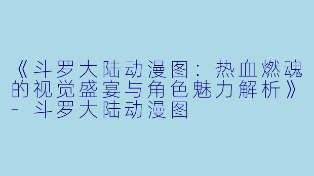 《斗罗大陆动漫图：热血燃魂的视觉盛宴与角色魅力解析》-斗罗大陆动漫图