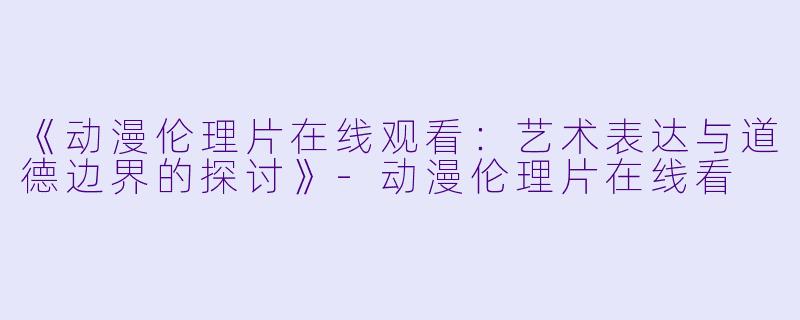 《动漫伦理片在线观看：艺术表达与道德边界的探讨》-动漫伦理片在线看
