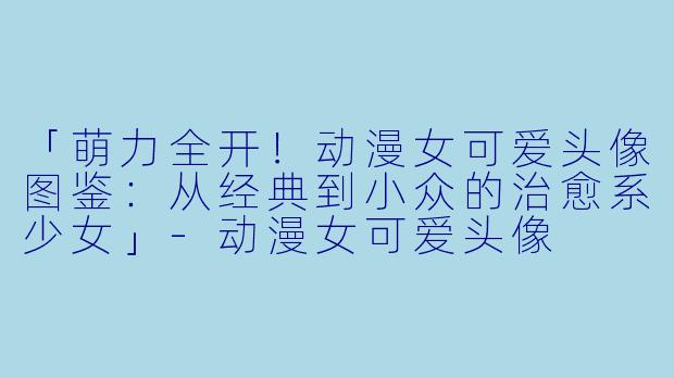 「萌力全开！动漫女可爱头像图鉴：从经典到小众的治愈系少女」-动漫女可爱头像