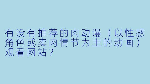 有没有推荐的肉动漫（以性感角色或卖肉情节为主的动画）观看网站？