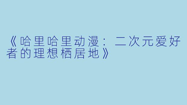《哈里哈里动漫:二次元爱好者的理想栖居地》