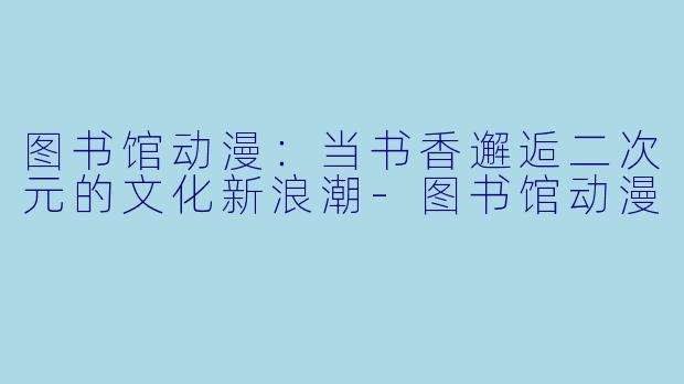 图书馆动漫：当书香邂逅二次元的文化新浪潮-图书馆动漫