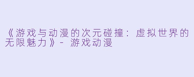 《游戏与动漫的次元碰撞：虚拟世界的无限魅力》-游戏动漫