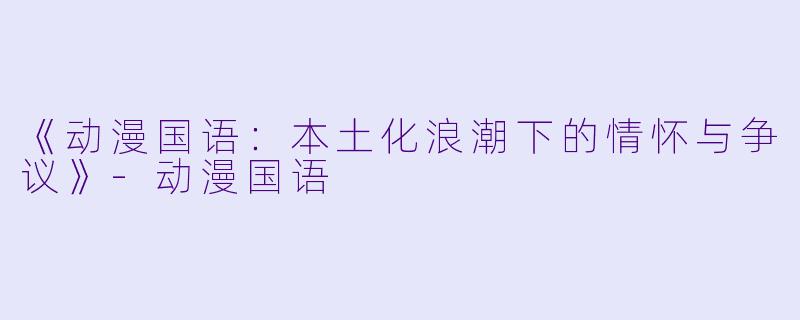 《动漫国语：本土化浪潮下的情怀与争议》-动漫国语