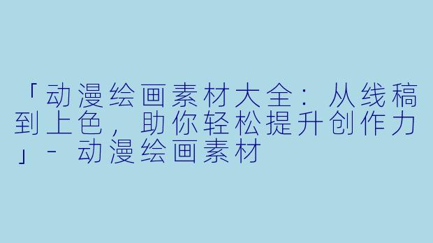「动漫绘画素材大全：从线稿到上色，助你轻松提升创作力」-动漫绘画素材