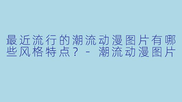 最近流行的潮流动漫图片有哪些风格特点？-潮流动漫图片