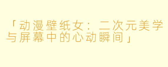「动漫壁纸女：二次元美学与屏幕中的心动瞬间」
