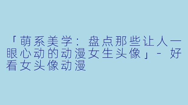 「萌系美学：盘点那些让人一眼心动的动漫女生头像」-好看女头像动漫