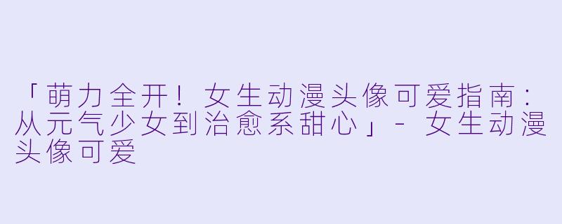 「萌力全开！女生动漫头像可爱指南：从元气少女到治愈系甜心」-女生动漫头像可爱