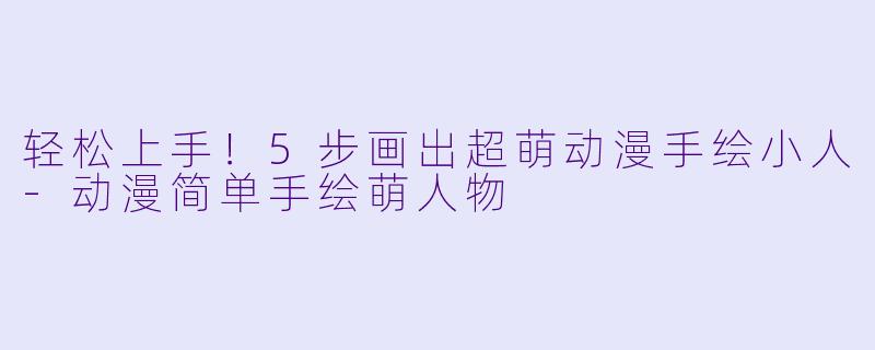 轻松上手！5步画出超萌动漫手绘小人-动漫简单手绘萌人物