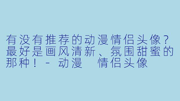 有没有推荐的动漫情侣头像？最好是画风清新、氛围甜蜜的那种！-动漫 情侣头像