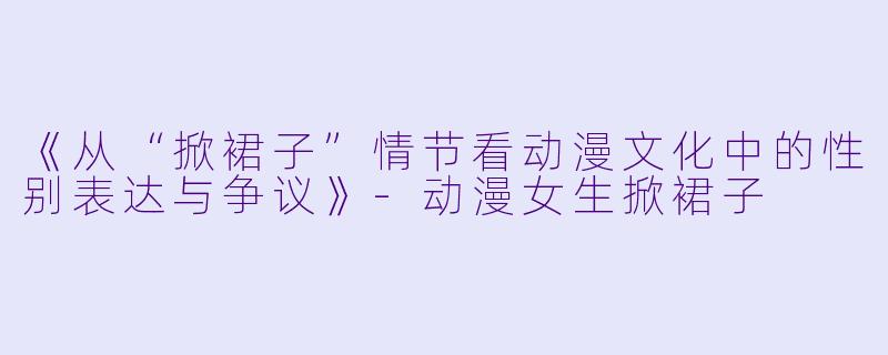 《从“掀裙子”情节看动漫文化中的性别表达与争议》-动漫女生掀裙子