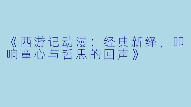 《西游记动漫：经典新绎，叩响童心与哲思的回声》