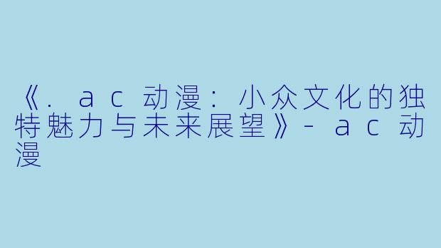 《.ac动漫：小众文化的独特魅力与未来展望》-ac动漫