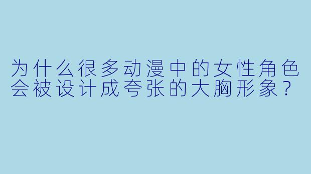 为什么很多动漫中的女性角色会被设计成夸张的大胸形象？