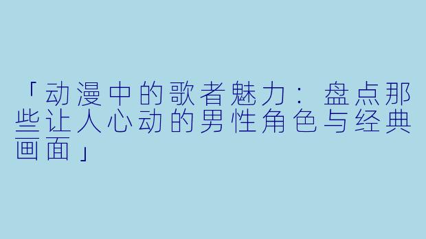 「动漫中的歌者魅力：盘点那些让人心动的男性角色与经典画面」