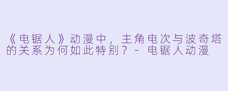 《电锯人》动漫中，主角电次与波奇塔的关系为何如此特别？-电锯人动漫
