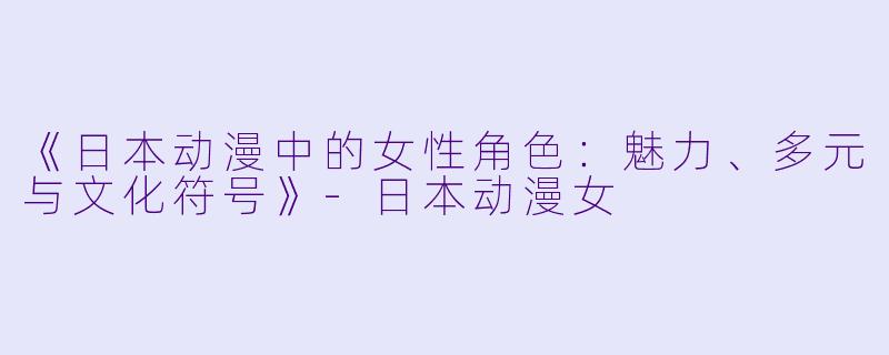 《日本动漫中的女性角色：魅力、多元与文化符号》-日本动漫女
