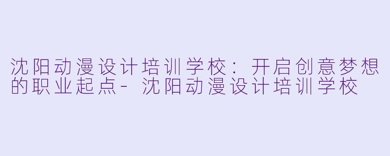 沈阳动漫设计培训学校：开启创意梦想的职业起点-沈阳动漫设计培训学校