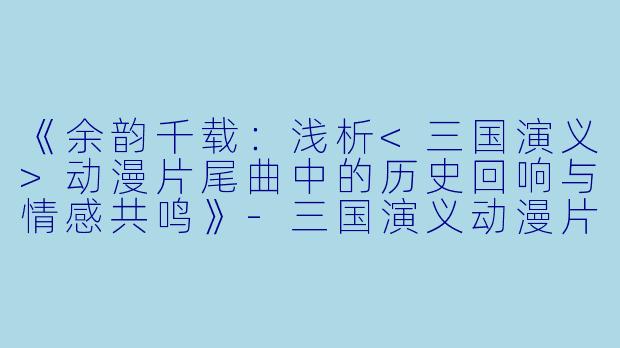 《余韵千载：浅析<三国演义>动漫片尾曲中的历史回响与情感共鸣》-三国演义动漫片尾曲