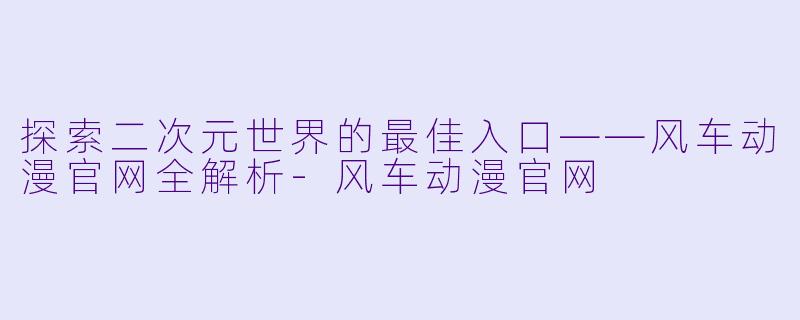 探索二次元世界的最佳入口——风车动漫官网全解析-风车动漫官网