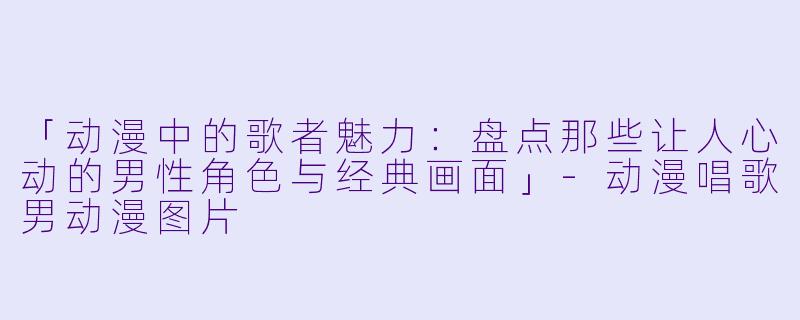 「动漫中的歌者魅力：盘点那些让人心动的男性角色与经典画面」-动漫唱歌男动漫图片