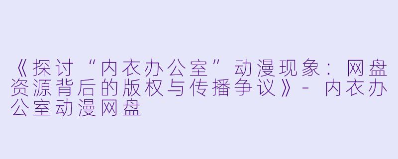 《探讨“内衣办公室”动漫现象：网盘资源背后的版权与传播争议》-内衣办公室动漫网盘