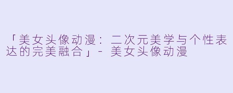 「美女头像动漫：二次元美学与个性表达的完美融合」-美女头像动漫