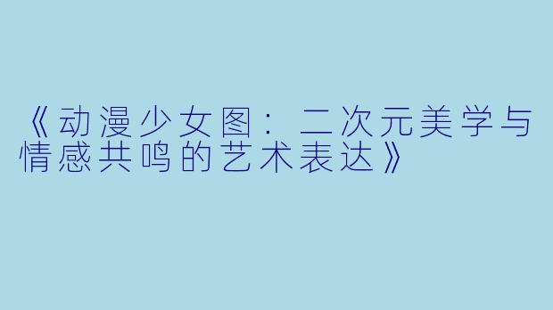 《动漫少女图：二次元美学与情感共鸣的艺术表达》