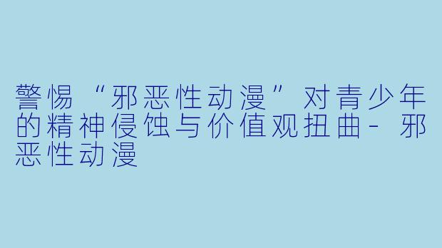 警惕“邪恶性动漫”对青少年的精神侵蚀与价值观扭曲-邪恶性动漫