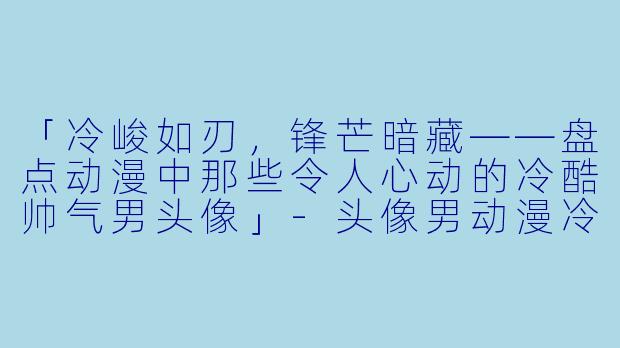 「冷峻如刃，锋芒暗藏——盘点动漫中那些令人心动的冷酷帅气男头像」-头像男动漫冷酷帅气