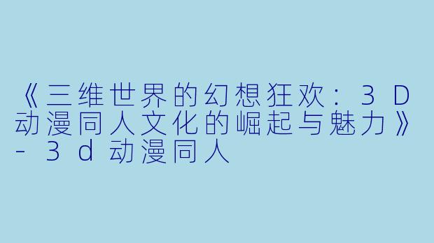 《三维世界的幻想狂欢：3D动漫同人文化的崛起与魅力》-3d动漫同人