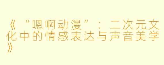 《“嗯啊动漫”：二次元文化中的情感表达与声音美学》