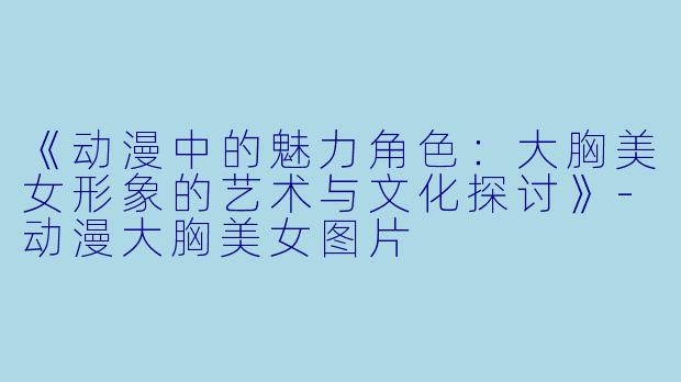 《动漫中的魅力角色：大胸美女形象的艺术与文化探讨》-动漫大胸美女图片