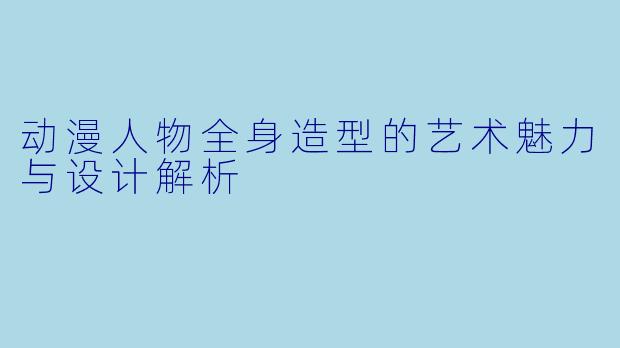 动漫人物全身造型的艺术魅力与设计解析