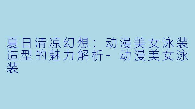 夏日清凉幻想：动漫美女泳装造型的魅力解析-动漫美女泳装